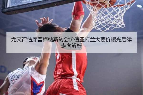 尤文评估库普梅纳斯转会价值亚特兰大要价曝光后续走向解析