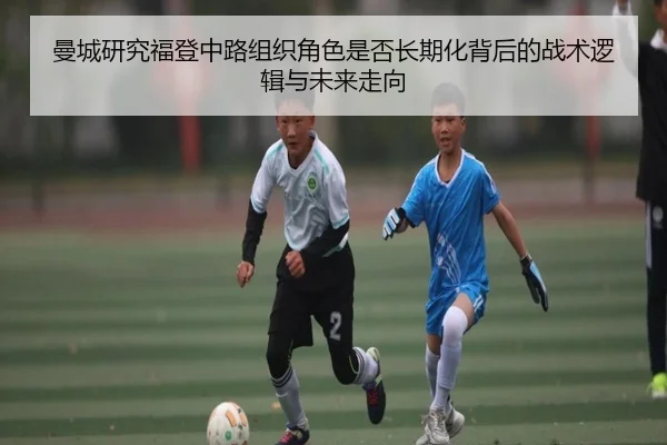曼城研究福登中路组织角色是否长期化背后的战术逻辑与未来走向