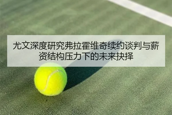 尤文深度研究弗拉霍维奇续约谈判与薪资结构压力下的未来抉择