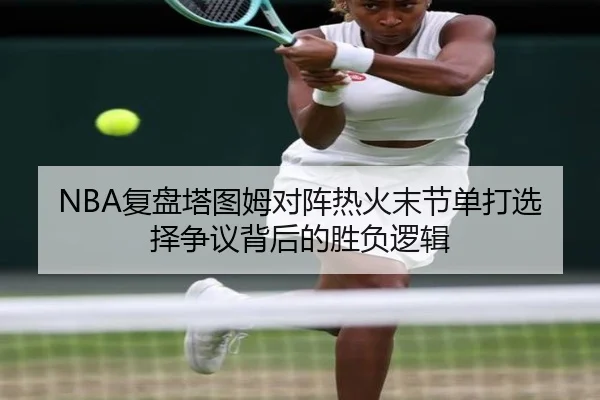 NBA复盘塔图姆对阵热火末节单打选择争议背后的胜负逻辑