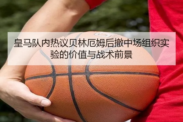 皇马队内热议贝林厄姆后撤中场组织实验的价值与战术前景